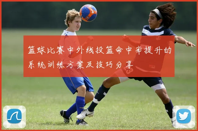篮球比赛中外线投篮命中率提升的系统训练方案及技巧分享