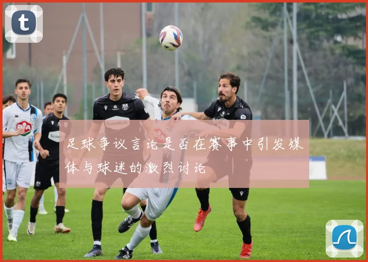 足球争议言论是否在赛事中引发媒体与球迷的激烈讨论