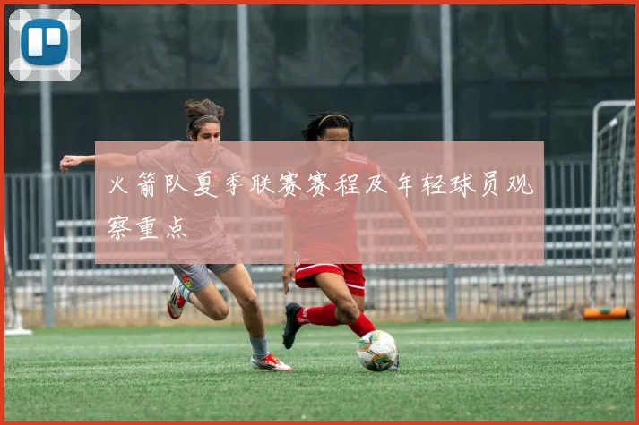 火箭队夏季联赛赛程及年轻球员观察重点