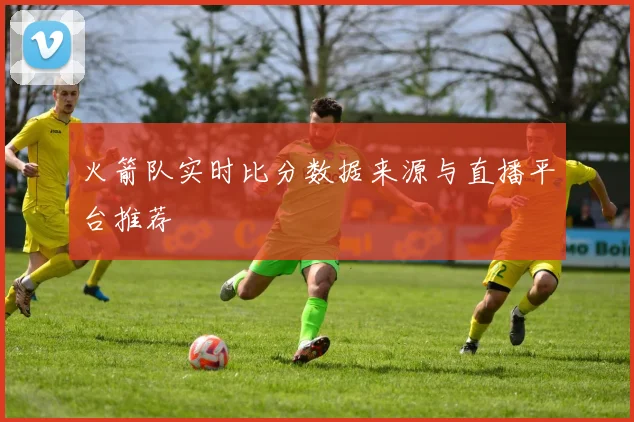 火箭队实时比分数据来源与直播平台推荐