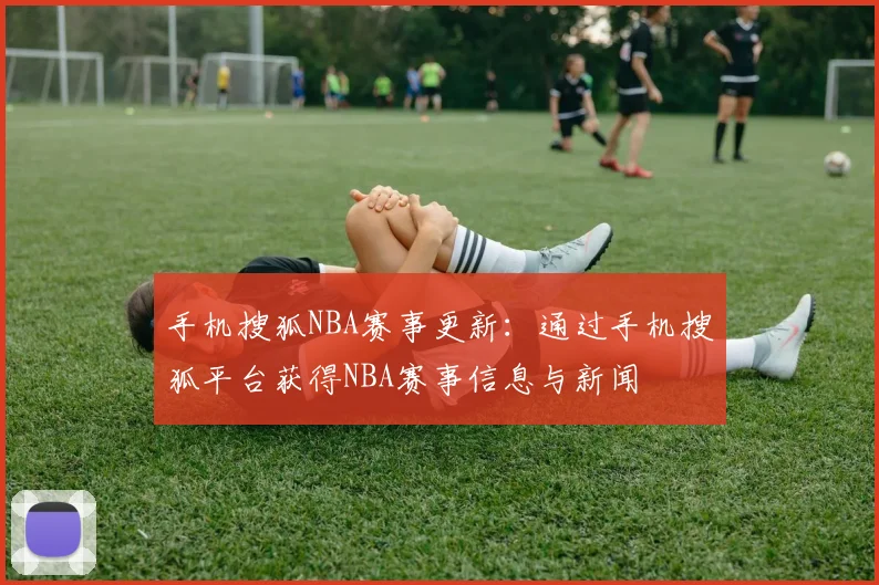 手机搜狐NBA赛事更新：通过手机搜狐平台获得NBA赛事信息与新闻